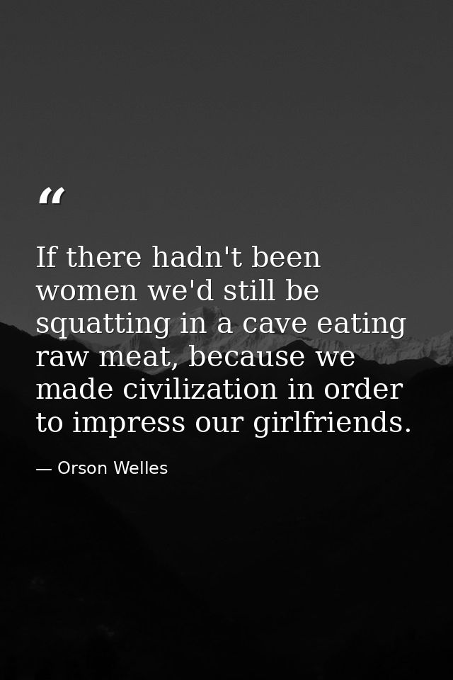 If there hadn't been women we'd still be squatting in a cave eating raw meat, because we made civilization in order to i — Orson Welles
