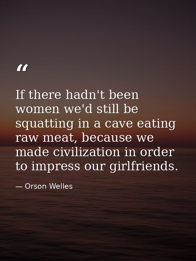 If there hadn't been women we'd still be squatting in a cave eating raw meat, because we made civilization in order to i — Orson Welles