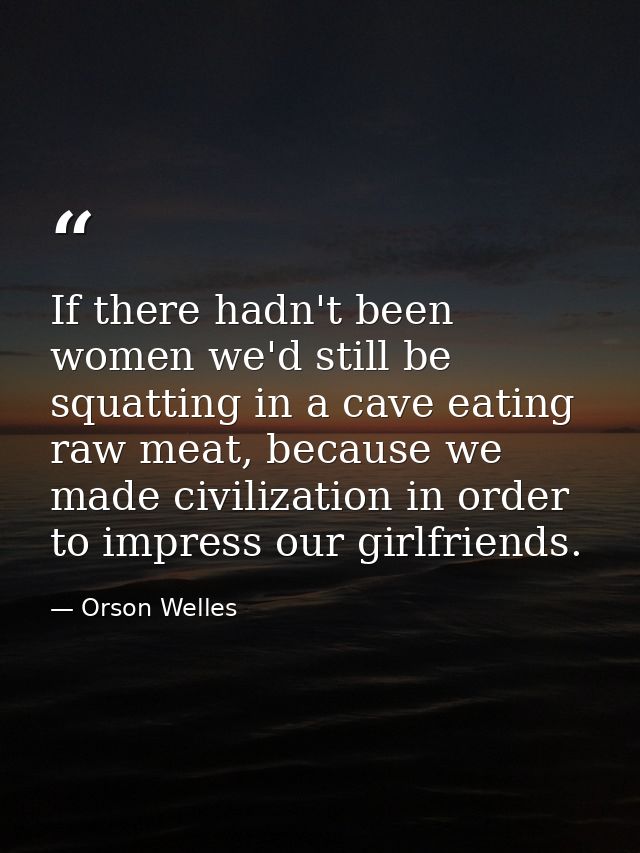 If there hadn't been women we'd still be squatting in a cave eating raw meat, because we made civilization in order to i — Orson Welles