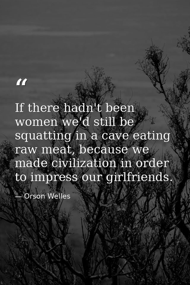 If there hadn't been women we'd still be squatting in a cave eating raw meat, because we made civilization in order to i — Orson Welles