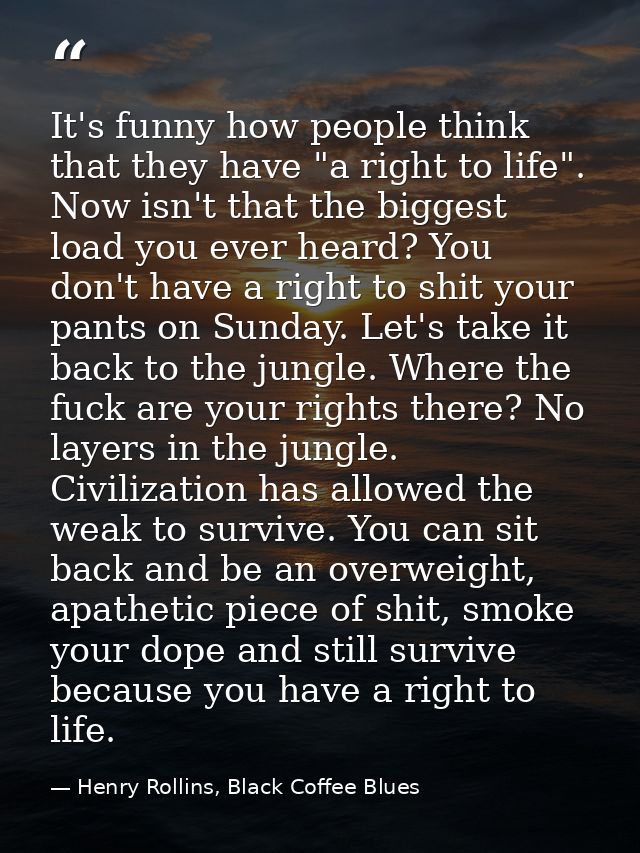 It's funny how people think that they have "a right to life". Now isn't that the biggest load you ever heard? You don't  — Henry Rollins, Black Coffee Blues