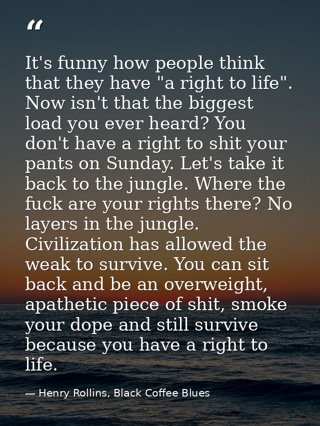 It's funny how people think that they have "a right to life". Now isn't that the biggest load you ever heard? You don't  — Henry Rollins, Black Coffee Blues