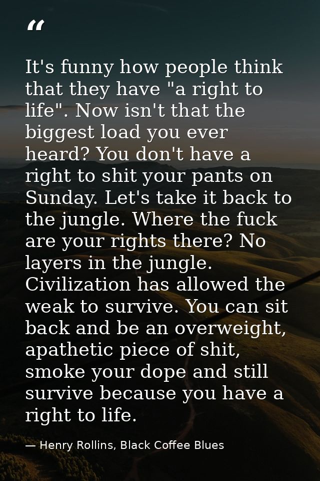 It's funny how people think that they have "a right to life". Now isn't that the biggest load you ever heard? You don't  — Henry Rollins, Black Coffee Blues