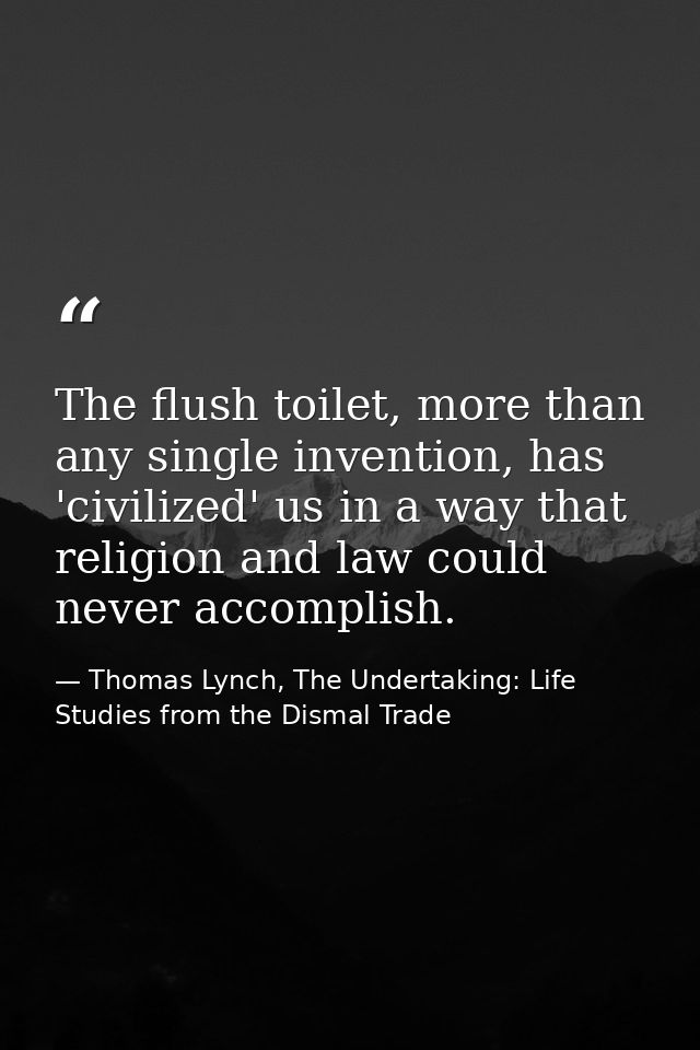 The flush toilet, more than any single invention, has 'civilized' us in a way that religion and law could never accompli — Thomas Lynch, The Undertaking: Life Studies from the Dismal Trade