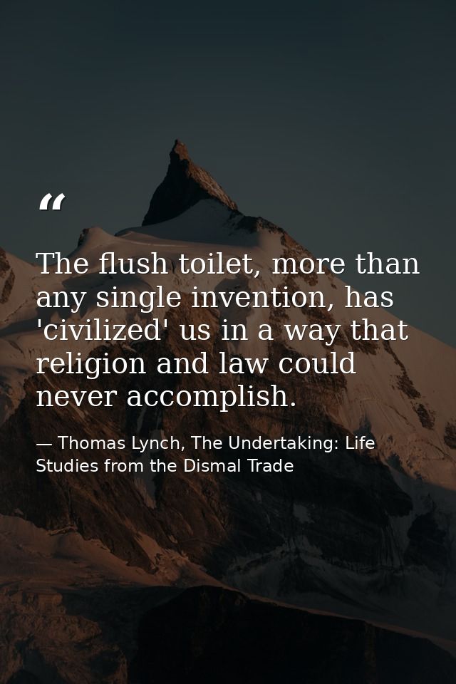 The flush toilet, more than any single invention, has 'civilized' us in a way that religion and law could never accompli — Thomas Lynch, The Undertaking: Life Studies from the Dismal Trade