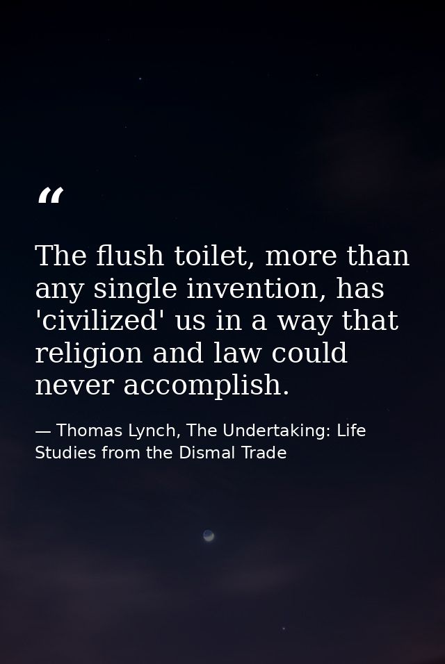 The flush toilet, more than any single invention, has 'civilized' us in a way that religion and law could never accompli — Thomas Lynch, The Undertaking: Life Studies from the Dismal Trade