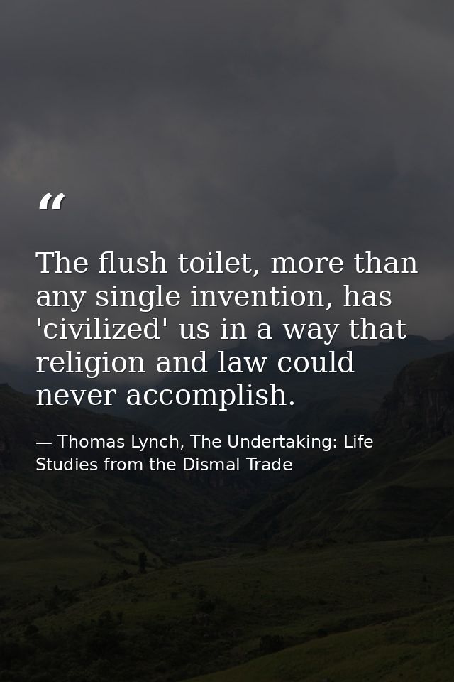 The flush toilet, more than any single invention, has 'civilized' us in a way that religion and law could never accompli — Thomas Lynch, The Undertaking: Life Studies from the Dismal Trade