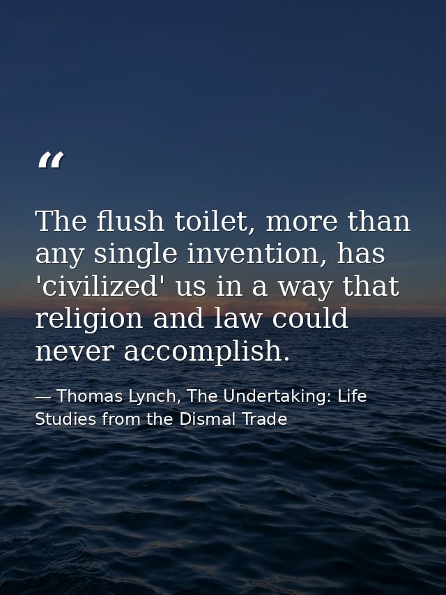 The flush toilet, more than any single invention, has 'civilized' us in a way that religion and law could never accompli — Thomas Lynch, The Undertaking: Life Studies from the Dismal Trade