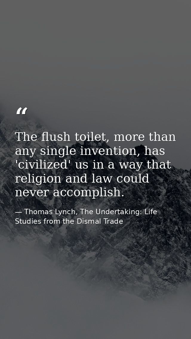 The flush toilet, more than any single invention, has 'civilized' us in a way that religion and law could never accompli — Thomas Lynch, The Undertaking: Life Studies from the Dismal Trade