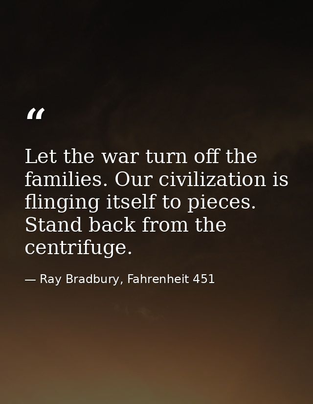 Let the war turn off the families. Our civilization is flinging itself to pieces. Stand back from the centrifuge. — Ray Bradbury, Fahrenheit 451