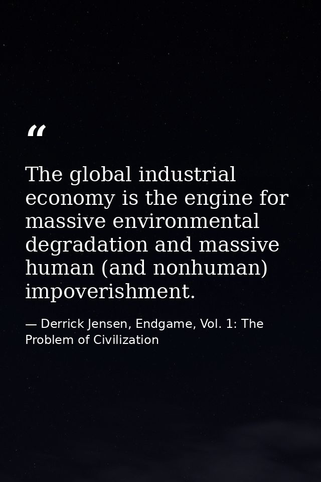 The global industrial economy is the engine for massive environmental degradation and massive human (and nonhuman) impov — Derrick Jensen, Endgame, Vol. 1: The Problem of Civilization