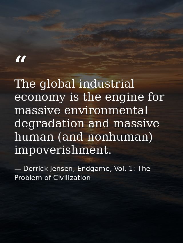 The global industrial economy is the engine for massive environmental degradation and massive human (and nonhuman) impov — Derrick Jensen, Endgame, Vol. 1: The Problem of Civilization