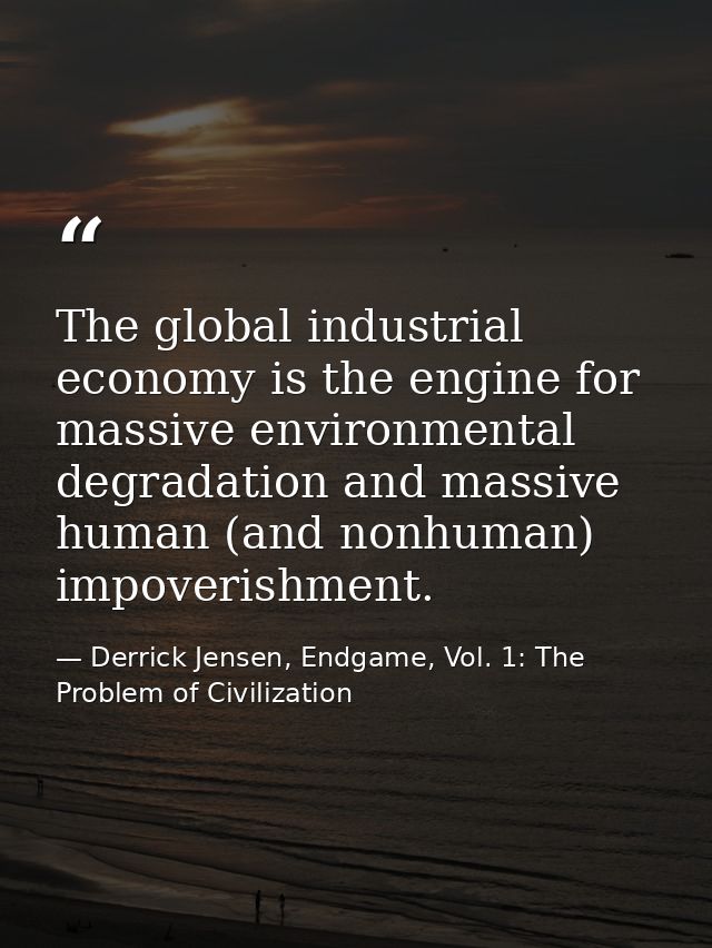 The global industrial economy is the engine for massive environmental degradation and massive human (and nonhuman) impov — Derrick Jensen, Endgame, Vol. 1: The Problem of Civilization