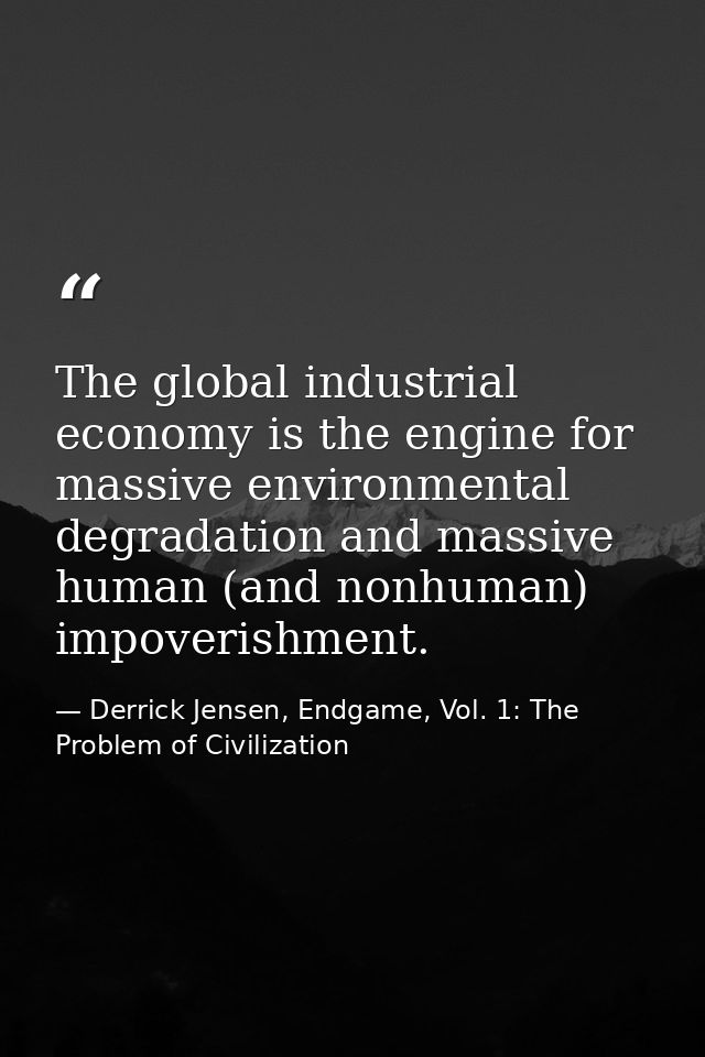 The global industrial economy is the engine for massive environmental degradation and massive human (and nonhuman) impov — Derrick Jensen, Endgame, Vol. 1: The Problem of Civilization