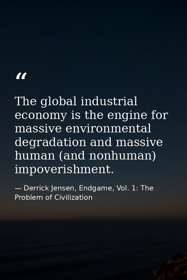 The global industrial economy is the engine for massive environmental degradation and massive human (and nonhuman) impov — Derrick Jensen, Endgame, Vol. 1: The Problem of Civilization