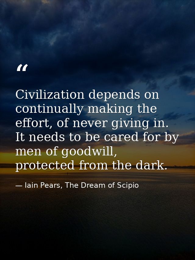 Civilization depends on continually making the effort, of never giving in. It needs to be cared for by men of goodwill,  — Iain Pears, The Dream of Scipio