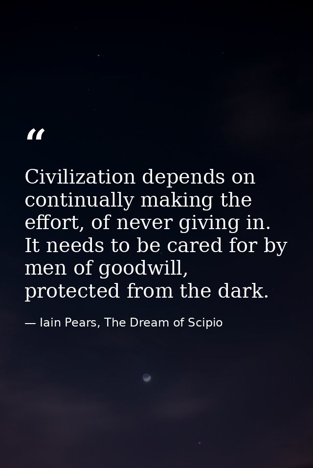 Civilization depends on continually making the effort, of never giving in. It needs to be cared for by men of goodwill,  — Iain Pears, The Dream of Scipio