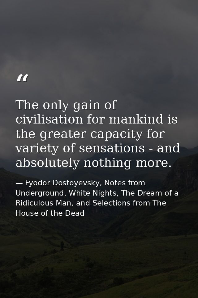 The only gain of civilisation for mankind is the greater capacity for variety of sensations - and absolutely nothing mor — Fyodor Dostoyevsky, Notes from Underground, White Nights, The Dream of a Ridiculous Man, and Selections from The House of the Dead