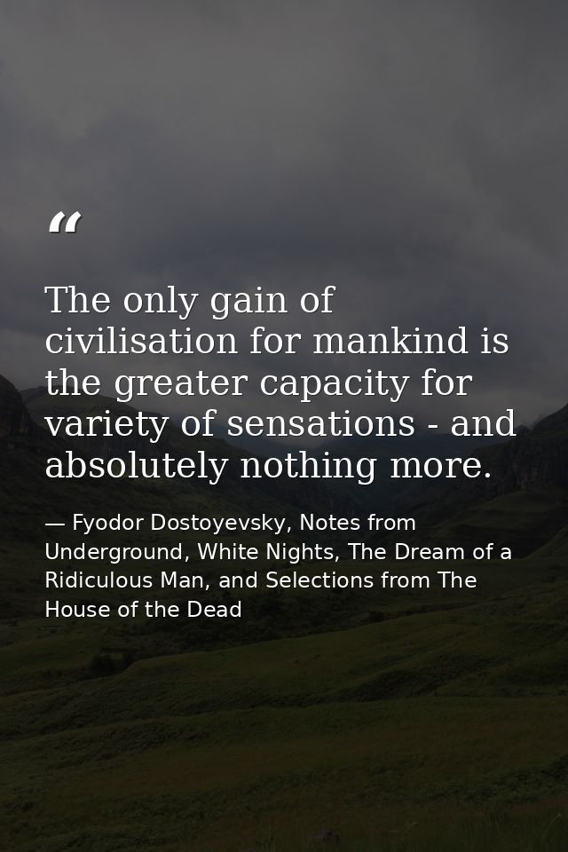 The only gain of civilisation for mankind is the greater capacity for variety of sensations - and absolutely nothing mor — Fyodor Dostoyevsky, Notes from Underground, White Nights, The Dream of a Ridiculous Man, and Selections from The House of the Dead
