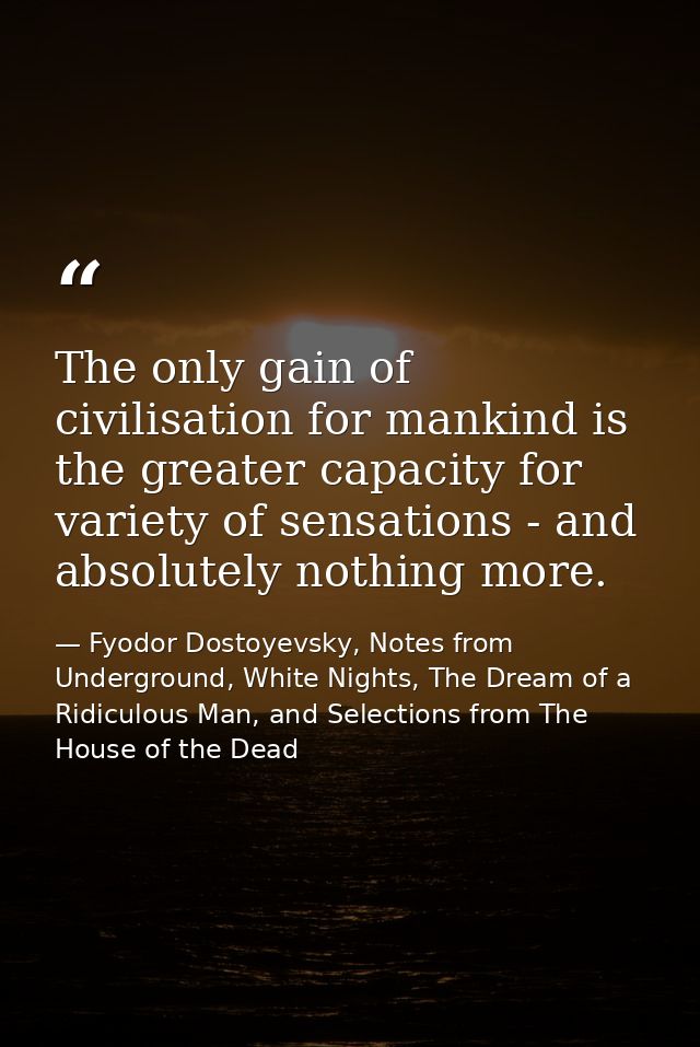 The only gain of civilisation for mankind is the greater capacity for variety of sensations - and absolutely nothing mor — Fyodor Dostoyevsky, Notes from Underground, White Nights, The Dream of a Ridiculous Man, and Selections from The House of the Dead