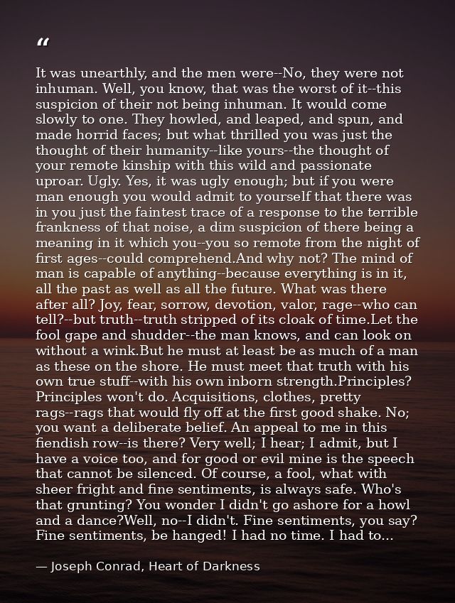It was unearthly, and the men were--No, they were not inhuman. Well, you know, that was the worst of it--this suspicion  — Joseph Conrad, Heart of Darkness