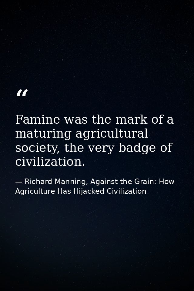 Famine was the mark of a maturing agricultural society, the very badge of civilization. — Richard Manning, Against the Grain: How Agriculture Has Hijacked Civilization