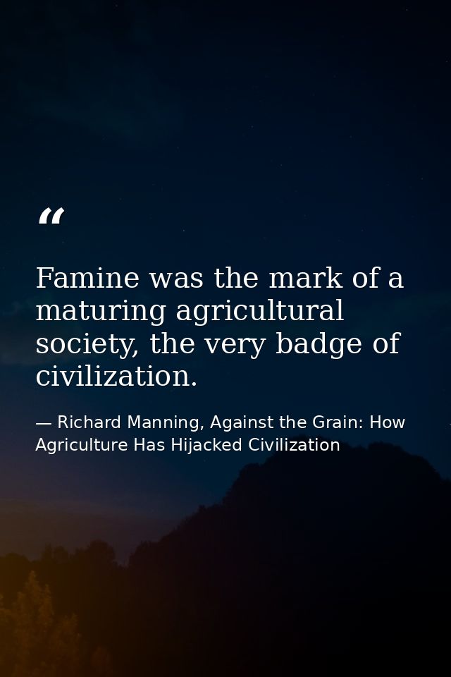 Famine was the mark of a maturing agricultural society, the very badge of civilization. — Richard Manning, Against the Grain: How Agriculture Has Hijacked Civilization