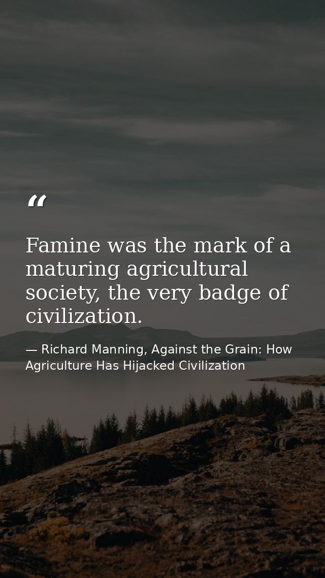 Famine was the mark of a maturing agricultural society, the very badge of civilization. — Richard Manning, Against the Grain: How Agriculture Has Hijacked Civilization