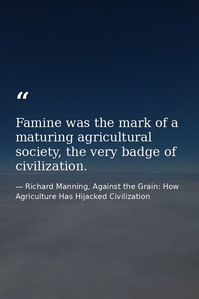 Famine was the mark of a maturing agricultural society, the very badge of civilization. — Richard Manning, Against the Grain: How Agriculture Has Hijacked Civilization