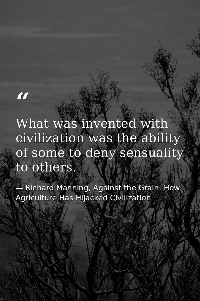 What was invented with civilization was the ability of some to deny sensuality to others. — Richard Manning, Against the Grain: How Agriculture Has Hijacked Civilization