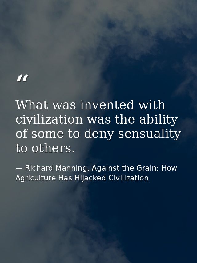 What was invented with civilization was the ability of some to deny sensuality to others. — Richard Manning, Against the Grain: How Agriculture Has Hijacked Civilization