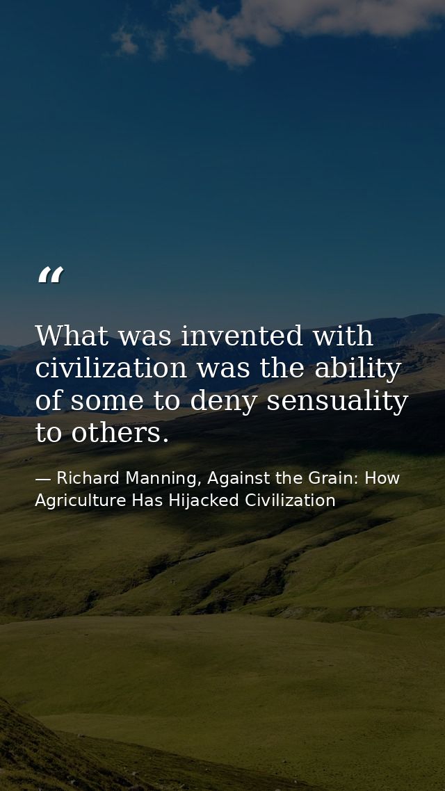 What was invented with civilization was the ability of some to deny sensuality to others. — Richard Manning, Against the Grain: How Agriculture Has Hijacked Civilization