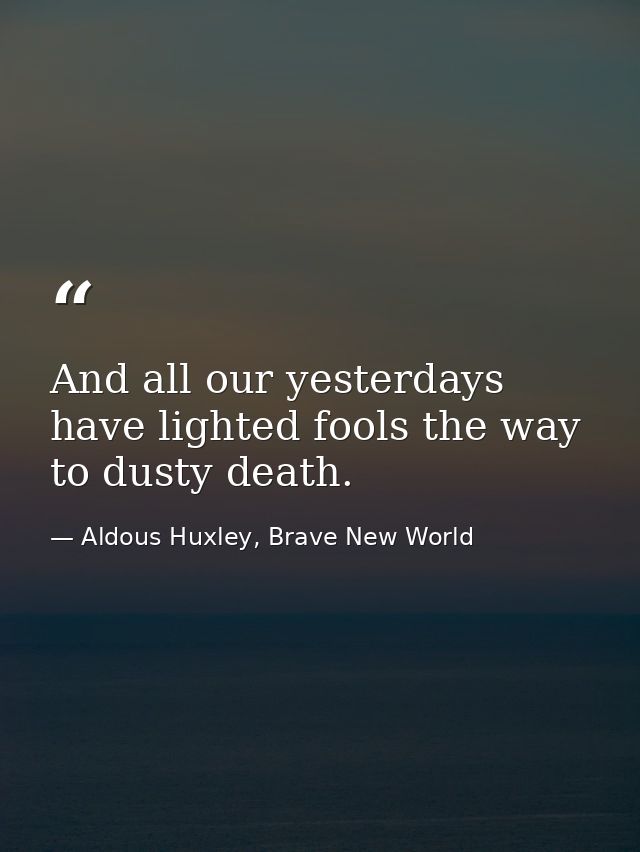 And all our yesterdays have lighted fools the way to dusty death. — Aldous Huxley, Brave New World