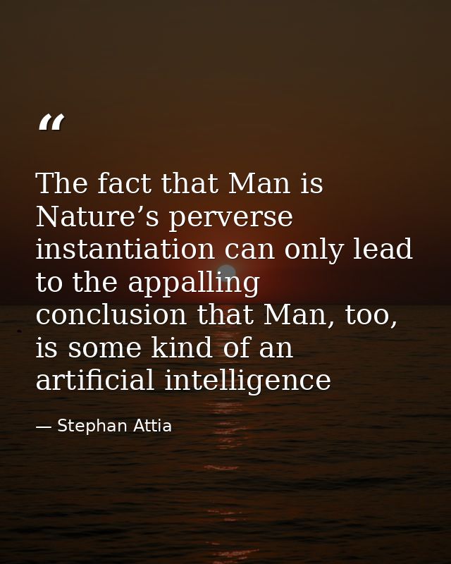 The fact that Man is Nature’s perverse instantiation can only lead to the appalling conclusion that Man, too, is some ki — Stephan Attia
