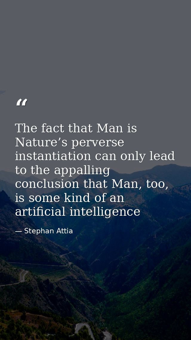 The fact that Man is Nature’s perverse instantiation can only lead to the appalling conclusion that Man, too, is some ki — Stephan Attia
