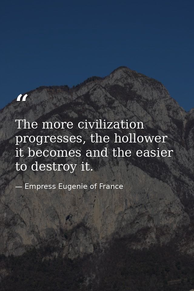 The more civilization progresses, the hollower it becomes and the easier to destroy it. — Empress Eugenie of France