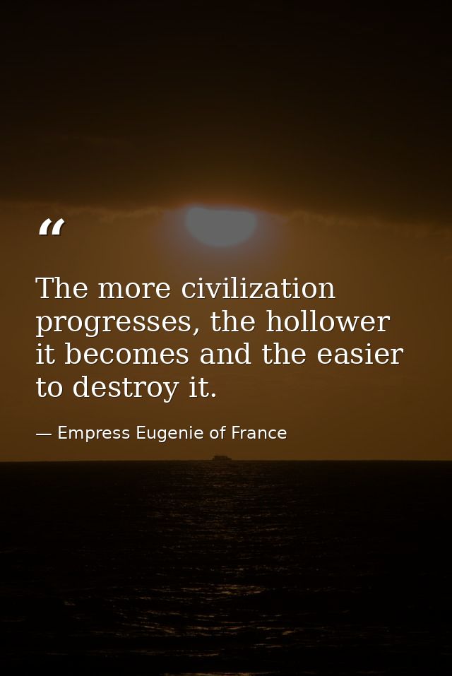The more civilization progresses, the hollower it becomes and the easier to destroy it. — Empress Eugenie of France