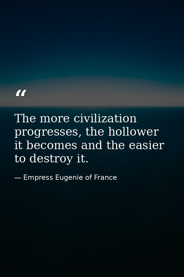 The more civilization progresses, the hollower it becomes and the easier to destroy it. — Empress Eugenie of France