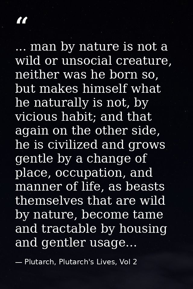 ... man by nature is not a wild or unsocial creature, neither was he born so, but makes himself what he naturally is not — Plutarch, Plutarch's Lives, Vol 2