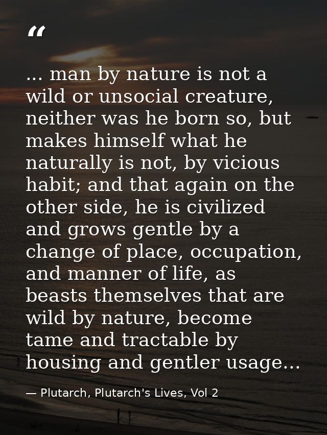 ... man by nature is not a wild or unsocial creature, neither was he born so, but makes himself what he naturally is not — Plutarch, Plutarch's Lives, Vol 2