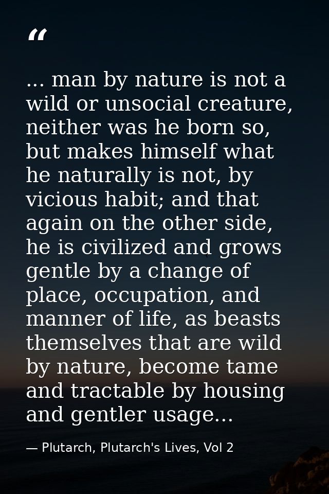 ... man by nature is not a wild or unsocial creature, neither was he born so, but makes himself what he naturally is not — Plutarch, Plutarch's Lives, Vol 2