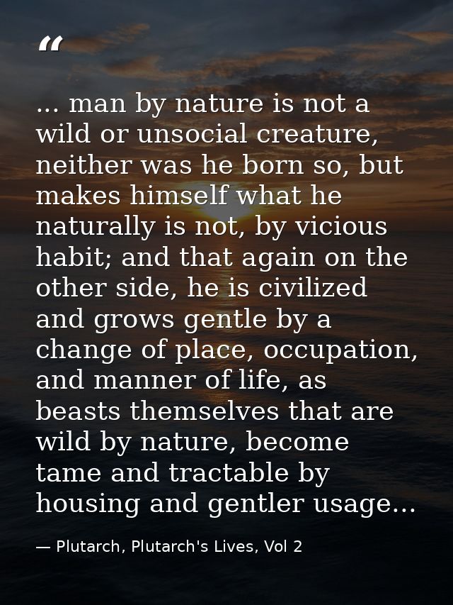 ... man by nature is not a wild or unsocial creature, neither was he born so, but makes himself what he naturally is not — Plutarch, Plutarch's Lives, Vol 2