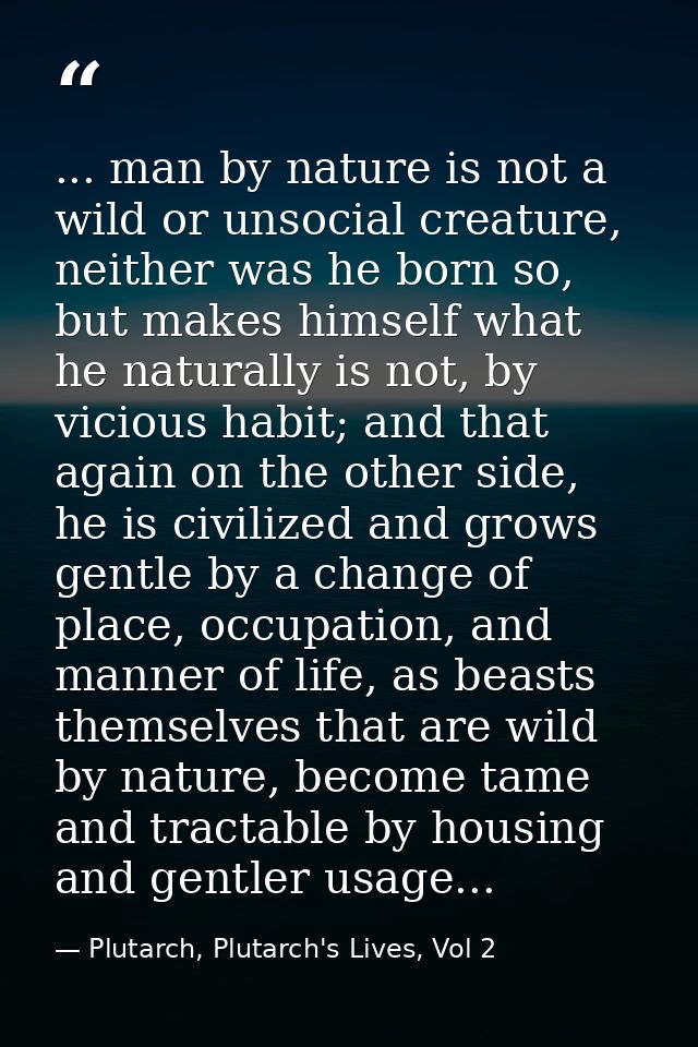 ... man by nature is not a wild or unsocial creature, neither was he born so, but makes himself what he naturally is not — Plutarch, Plutarch's Lives, Vol 2