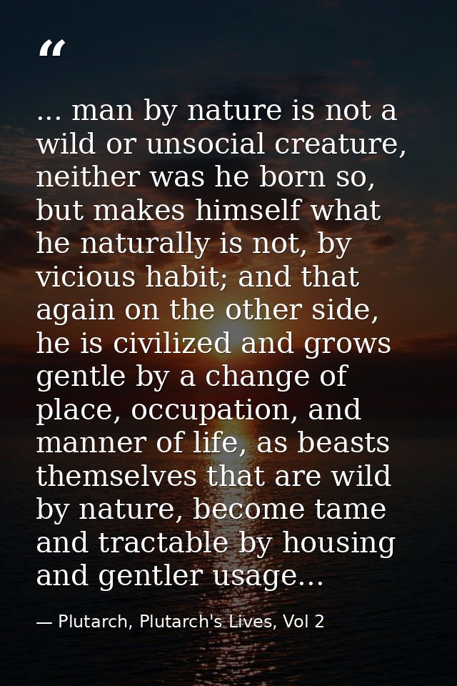 ... man by nature is not a wild or unsocial creature, neither was he born so, but makes himself what he naturally is not — Plutarch, Plutarch's Lives, Vol 2