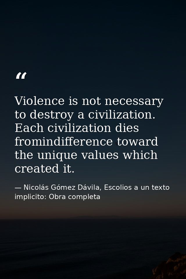 Violence is not necessary to destroy a civilization. Each civilization dies fromindifference toward the unique values wh — Nicolás Gómez Dávila, Escolios a un texto implicito: Obra completa
