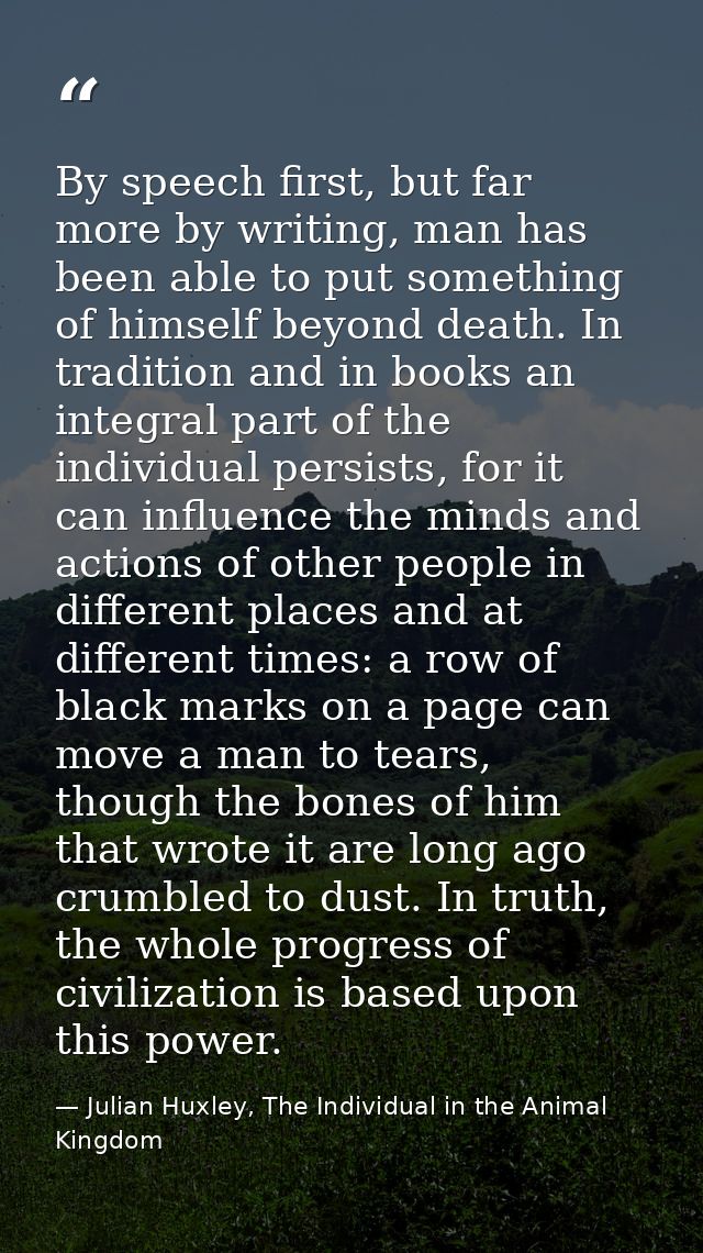By speech first, but far more by writing, man has been able to put something of himself beyond death. In tradition and i — Julian Huxley, The Individual in the Animal Kingdom
