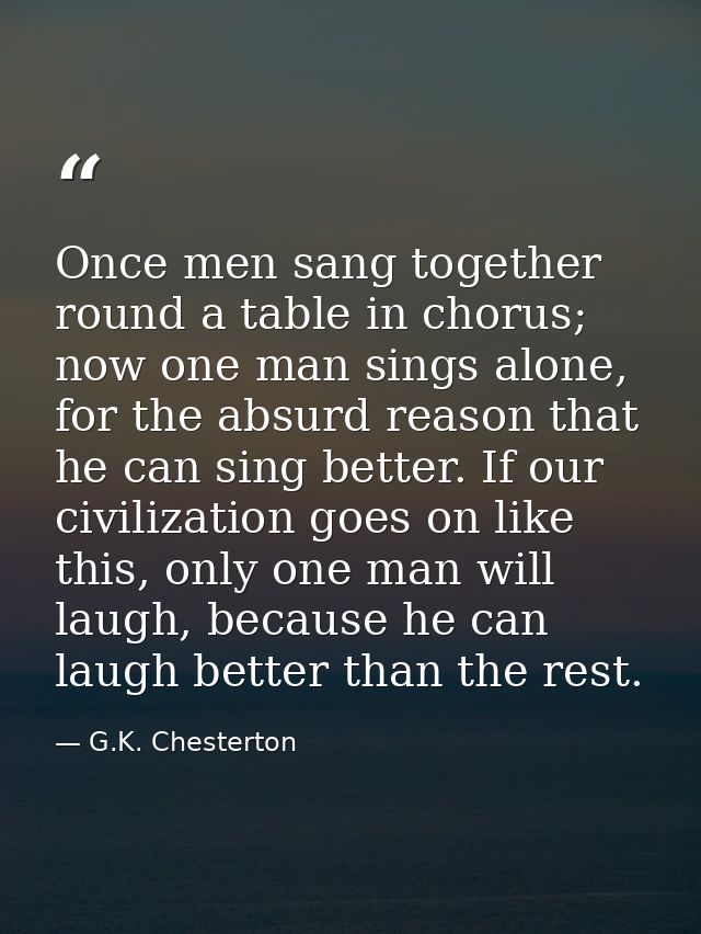 Once men sang together round a table in chorus; now one man sings alone, for the absurd reason that he can sing better.  — G.K. Chesterton