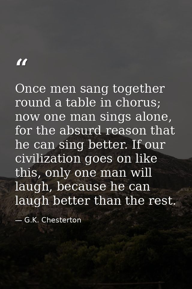 Once men sang together round a table in chorus; now one man sings alone, for the absurd reason that he can sing better.  — G.K. Chesterton