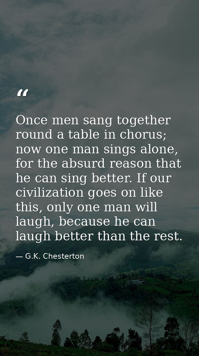 Once men sang together round a table in chorus; now one man sings alone, for the absurd reason that he can sing better.  — G.K. Chesterton
