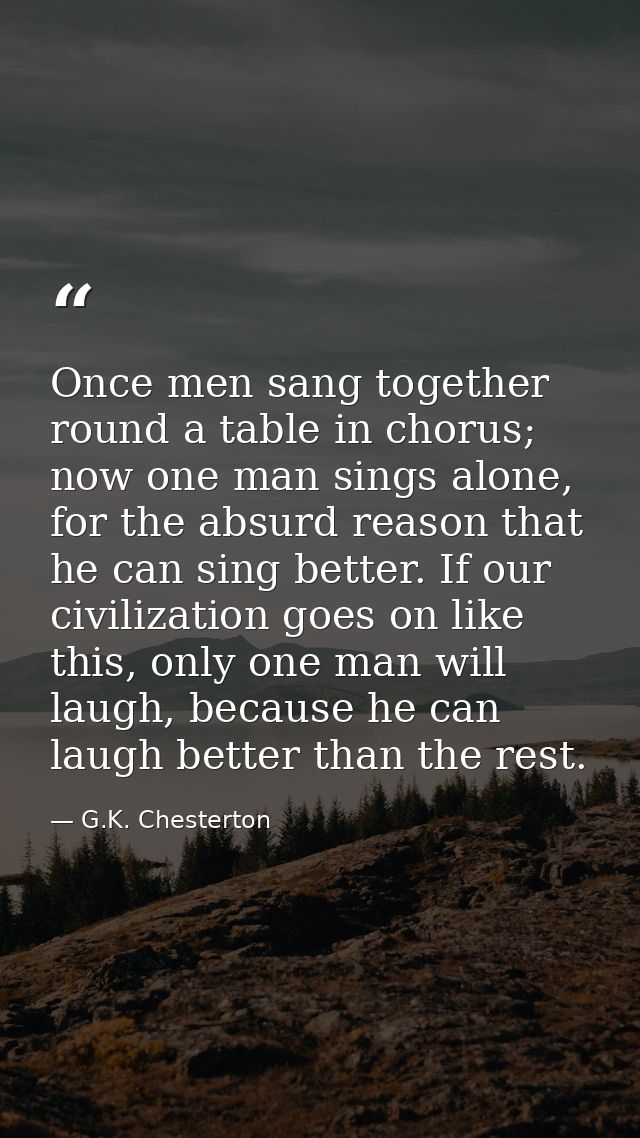 Once men sang together round a table in chorus; now one man sings alone, for the absurd reason that he can sing better.  — G.K. Chesterton